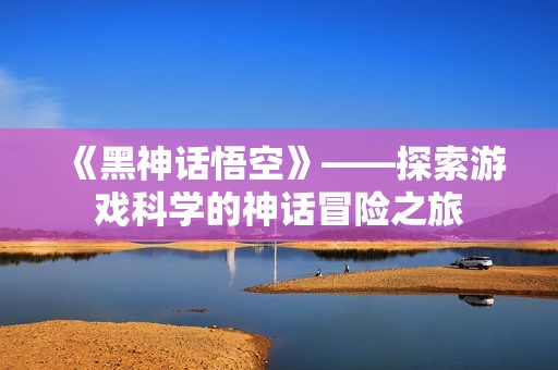 《黑神话悟空》——探索游戏科学的神话冒险之旅