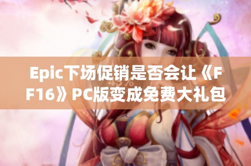 Epic下场促销是否会让《FF16》PC版变成免费大礼包引发讨论