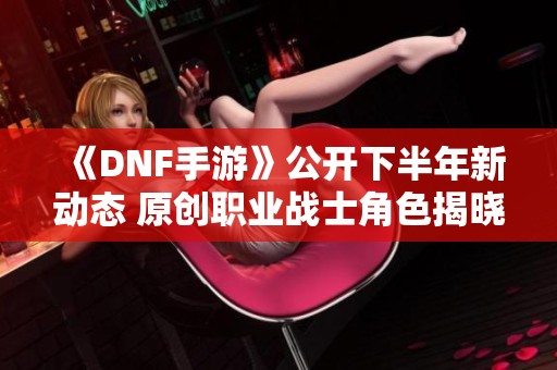 《DNF手游》公开下半年新动态 原创职业战士角色揭晓解析