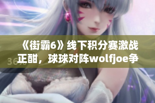 《街霸6》线下积分赛激战正酣，球球对阵wolfjoe争夺8强荣耀