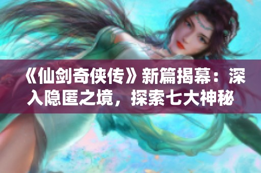 《仙剑奇侠传》新篇揭幕：深入隐匿之境，探索七大神秘地域攻略全解读