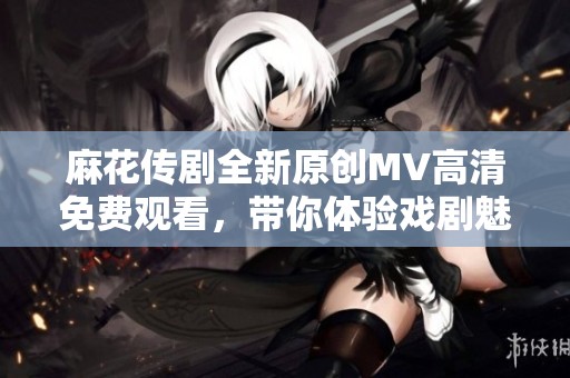 麻花传剧全新原创MV高清免费观看，带你体验戏剧魅力