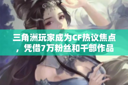 三角洲玩家成为CF热议焦点，凭借7万粉丝和千部作品引发热潮