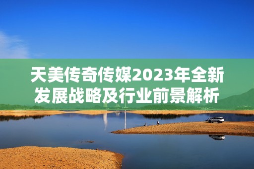 天美传奇传媒2023年全新发展战略及行业前景解析