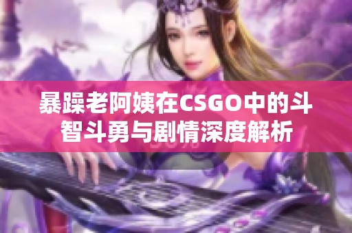 暴躁老阿姨在CSGO中的斗智斗勇与剧情深度解析