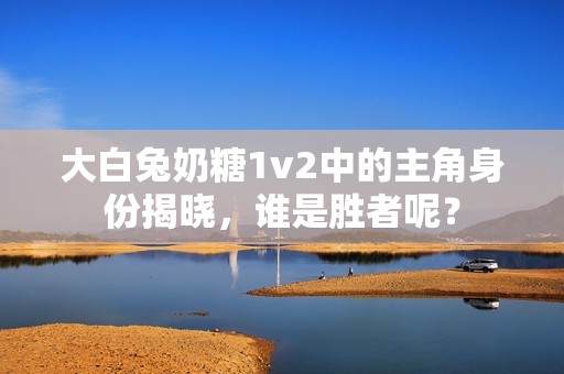 大白兔奶糖1v2中的主角身份揭晓，谁是胜者呢？