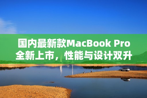 国内最新款MacBook Pro全新上市，性能与设计双升级