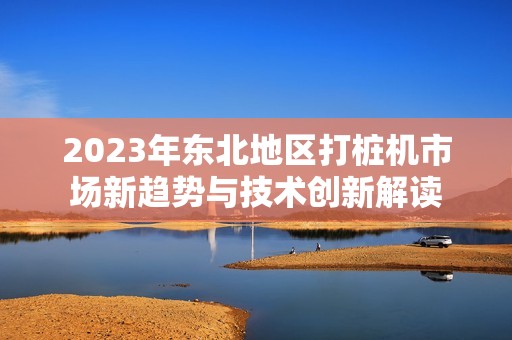 2023年东北地区打桩机市场新趋势与技术创新解读