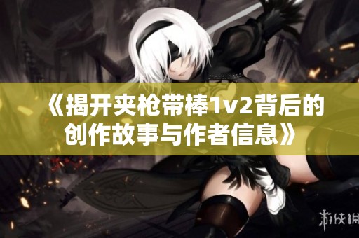 《揭开夹枪带棒1v2背后的创作故事与作者信息》