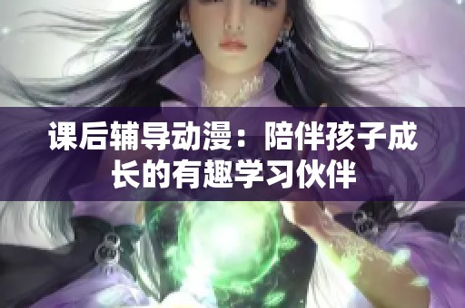 课后辅导动漫：陪伴孩子成长的有趣学习伙伴