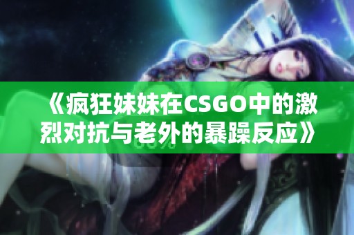 《疯狂妹妹在CSGO中的激烈对抗与老外的暴躁反应》