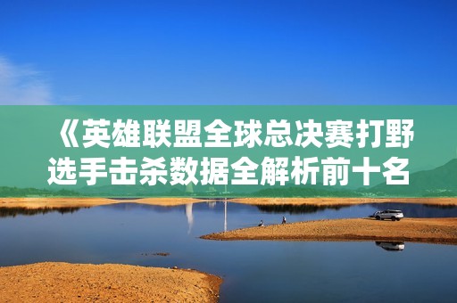 《英雄联盟全球总决赛打野选手击杀数据全解析前十名》