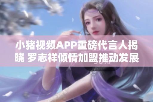 小猪视频APP重磅代言人揭晓 罗志祥倾情加盟推动发展