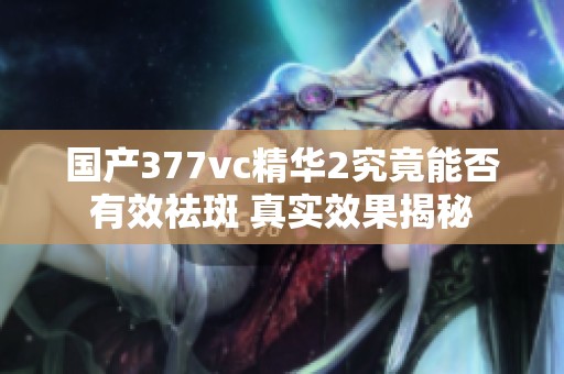 国产377vc精华2究竟能否有效祛斑 真实效果揭秘