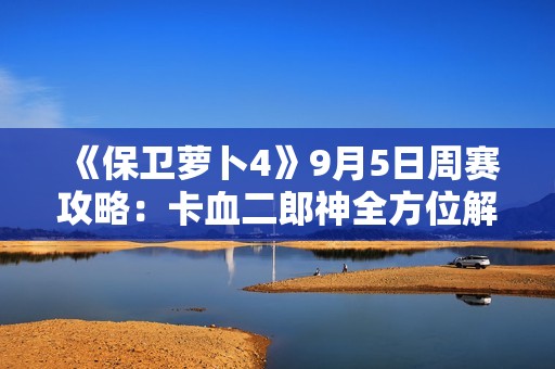 《保卫萝卜4》9月5日周赛攻略：卡血二郎神全方位解析与技巧分享