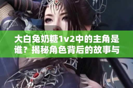 大白兔奶糖1v2中的主角是谁？揭秘角色背后的故事与情感