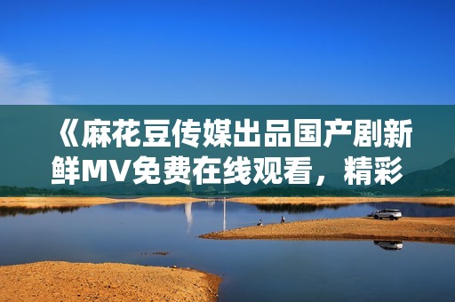 《麻花豆传媒出品国产剧新鲜MV免费在线观看，精彩内容无卡顿》