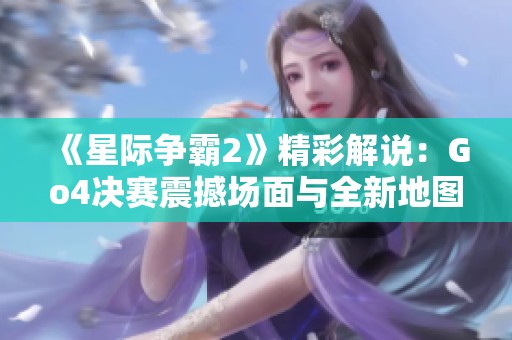 《星际争霸2》精彩解说：Go4决赛震撼场面与全新地图亮点分析