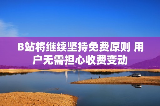 B站将继续坚持免费原则 用户无需担心收费变动