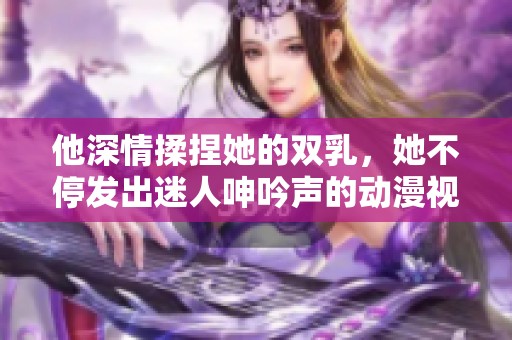 他深情揉捏她的双乳，她不停发出迷人呻吟声的动漫视频