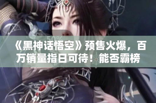 《黑神话悟空》预售火爆，百万销量指日可待！能否霸榜Steam？