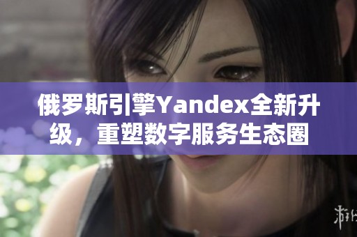 俄罗斯引擎Yandex全新升级，重塑数字服务生态圈