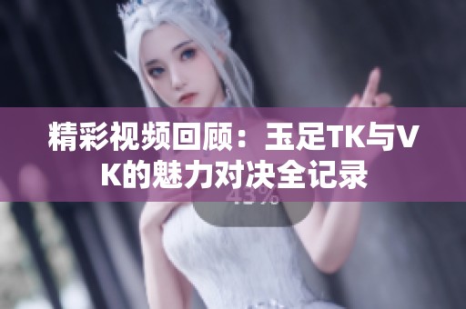 精彩视频回顾：玉足TK与VK的魅力对决全记录