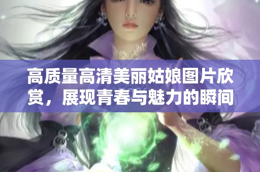 高质量高清美丽姑娘图片欣赏，展现青春与魅力的瞬间