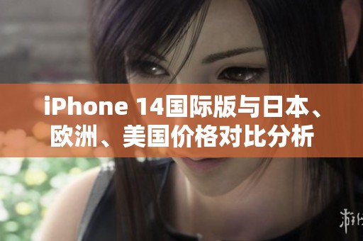 iPhone 14国际版与日本、欧洲、美国价格对比分析