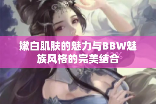 嫩白肌肤的魅力与BBW魅族风格的完美结合