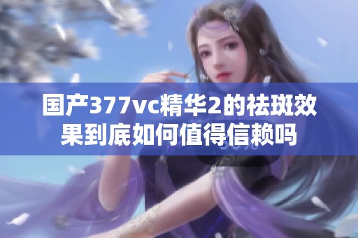 国产377vc精华2的祛斑效果到底如何值得信赖吗