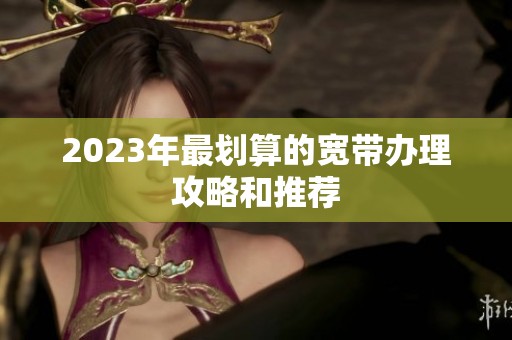 2023年最划算的宽带办理攻略和推荐