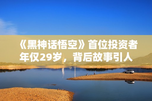 《黑神话悟空》首位投资者年仅29岁，背后故事引人关注