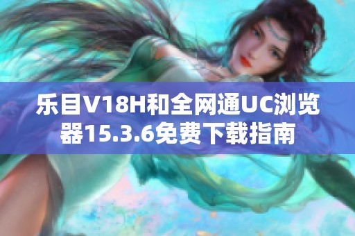 乐目V18H和全网通UC浏览器15.3.6免费下载指南