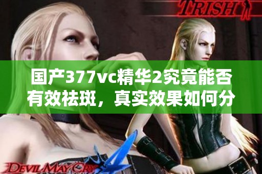 国产377vc精华2究竟能否有效祛斑，真实效果如何分析