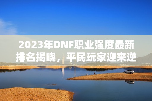 2023年DNF职业强度最新排名揭晓，平民玩家迎来逆袭机会