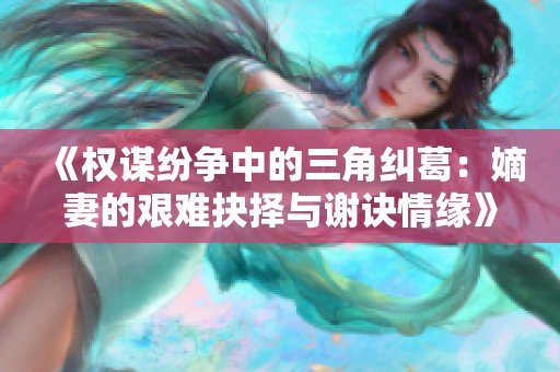 《权谋纷争中的三角纠葛：嫡妻的艰难抉择与谢诀情缘》