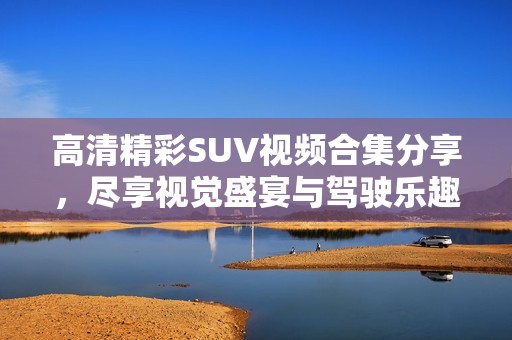 高清精彩SUV视频合集分享，尽享视觉盛宴与驾驶乐趣