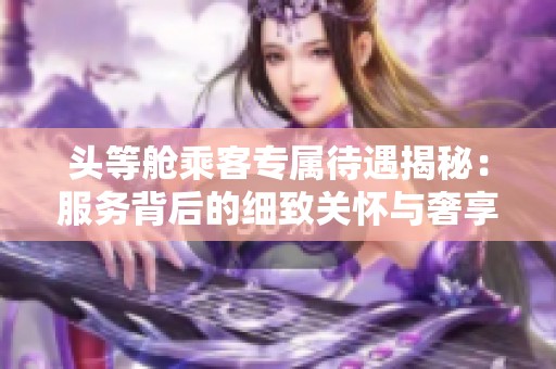 头等舱乘客专属待遇揭秘：服务背后的细致关怀与奢享体验