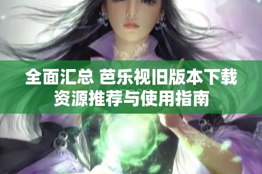 全面汇总 芭乐视旧版本下载资源推荐与使用指南