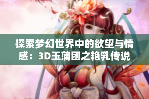 探索梦幻世界中的欲望与情感：3D玉蒲团之艳乳传说