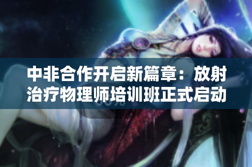 中非合作开启新篇章：放射治疗物理师培训班正式启动