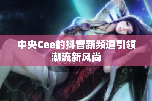 中央Cee的抖音新频道引领潮流新风尚