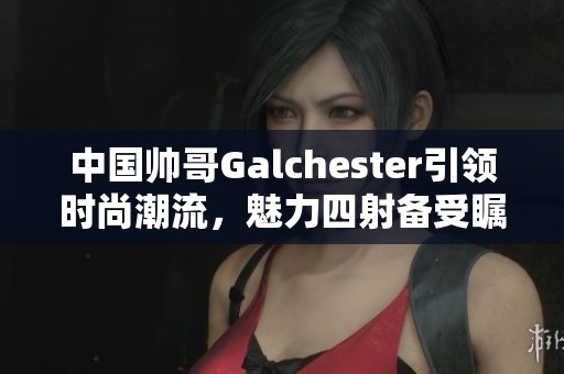 中国帅哥Galchester引领时尚潮流，魅力四射备受瞩目