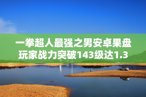 一拳超人最强之男安卓果盘玩家战力突破143级达1.37亿