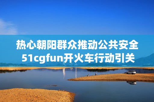 热心朝阳群众推动公共安全 51cgfun开火车行动引关注