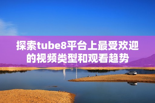 探索tube8平台上最受欢迎的视频类型和观看趋势