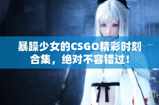 暴躁少女的CSGO精彩时刻合集，绝对不容错过！