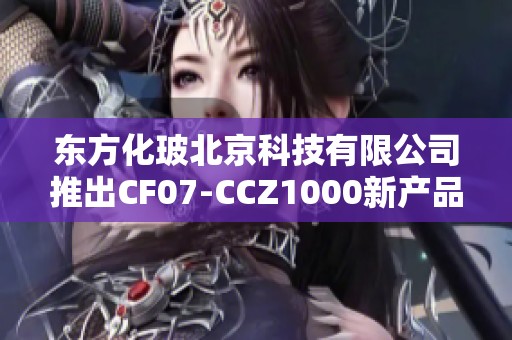 东方化玻北京科技有限公司推出CF07-CCZ1000新产品，助力行业发展