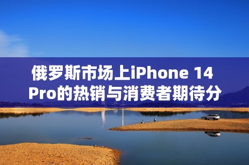 俄罗斯市场上iPhone 14 Pro的热销与消费者期待分析